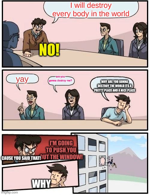 Boardroom Meeting Suggestion Meme | I will destroy every body in the world; NO! are you gonna destroy me? yay; WHY ARE YOU GONNA DESTROY THE WORLD ITS A PRETTY PLACE AND A NICE PLACE; I'M GOING TO PUSH YOU OUT THE WINDOW! CAUSE YOU SAID THAT! WHY | image tagged in memes,boardroom meeting suggestion | made w/ Imgflip meme maker