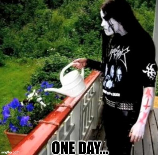 Black metal watering | ONE DAY... | image tagged in black metal watering | made w/ Imgflip meme maker