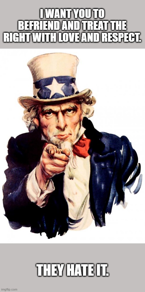 Uncle Sam | I WANT YOU TO BEFRIEND AND TREAT THE RIGHT WITH LOVE AND RESPECT. THEY HATE IT. | image tagged in memes,uncle sam | made w/ Imgflip meme maker