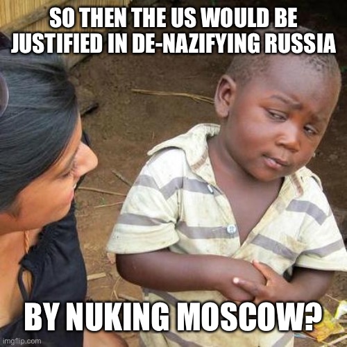 Third World Skeptical Kid Meme | SO THEN THE US WOULD BE JUSTIFIED IN DE-NAZIFYING RUSSIA BY NUKING MOSCOW? | image tagged in memes,third world skeptical kid | made w/ Imgflip meme maker