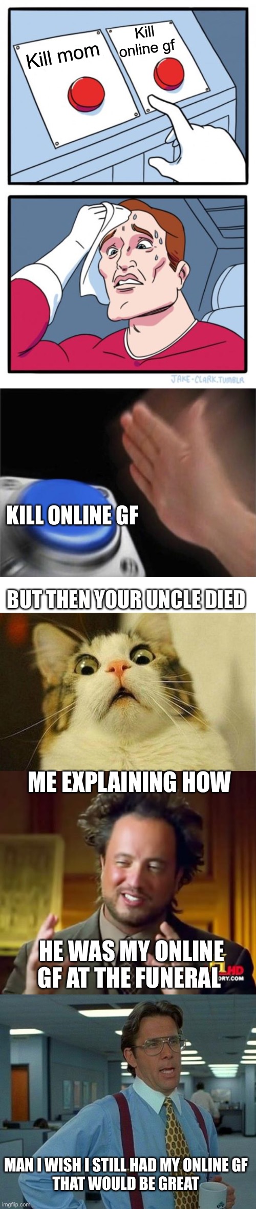 Super long meme |  Kill online gf; Kill mom; KILL ONLINE GF; BUT THEN YOUR UNCLE DIED; ME EXPLAINING HOW; HE WAS MY ONLINE GF AT THE FUNERAL; MAN I WISH I STILL HAD MY ONLINE GF
THAT WOULD BE GREAT | image tagged in memes,two buttons,blank nut button,ancient aliens,that would be great,long meme | made w/ Imgflip meme maker
