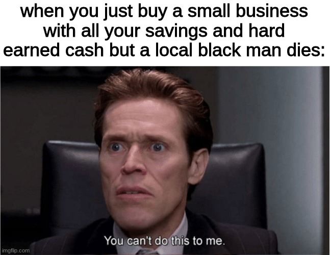 You can't do this to me | when you just buy a small business with all your savings and hard earned cash but a local black man dies: | image tagged in you can't do this to me | made w/ Imgflip meme maker