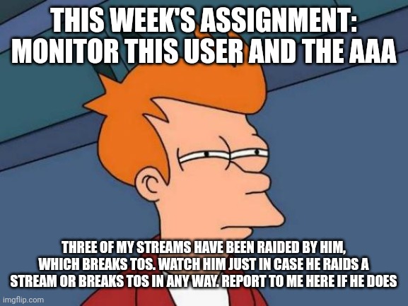 In comments | THIS WEEK'S ASSIGNMENT: MONITOR THIS USER AND THE AAA; THREE OF MY STREAMS HAVE BEEN RAIDED BY HIM, WHICH BREAKS TOS. WATCH HIM JUST IN CASE HE RAIDS A STREAM OR BREAKS TOS IN ANY WAY. REPORT TO ME HERE IF HE DOES | image tagged in memes,futurama fry | made w/ Imgflip meme maker