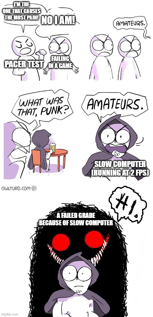 This sums up the most painful things. | I'M THE ONE THAT CAUSES THE MOST PAIN! NO I AM! FAILING IN A GAME; PACER TEST; SLOW COMPUTER (RUNNING AT 2 FPS); A FAILED GRADE BECAUSE OF SLOW COMPUTER | image tagged in amateurs 3 0 | made w/ Imgflip meme maker