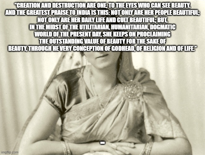 Savitri Devi | “CREATION AND DESTRUCTION ARE ONE, TO THE EYES WHO CAN SEE BEAUTY.

AND THE GREATEST PRAISE TO INDIA IS THIS: NOT ONLY ARE HER PEOPLE BEAUTIFUL; NOT ONLY ARE HER DAILY LIFE AND CULT BEAUTIFUL; BUT, IN THE MIDST OF THE UTILITARIAN, HUMANITARIAN, DOGMATIC WORLD OF THE PRESENT DAY, SHE KEEPS ON PROCLAIMING THE OUTSTANDING VALUE OF BEAUTY FOR THE SAKE OF BEAUTY, THROUGH HE VERY CONCEPTION OF GODHEAD, OF RELIGION AND OF LIFE.”; - | made w/ Imgflip meme maker