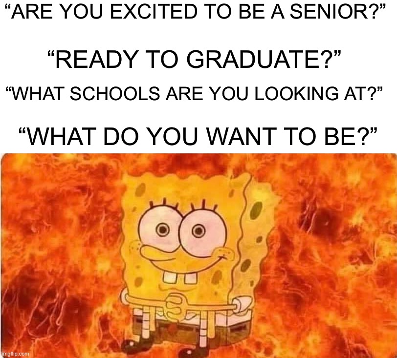 I want to BE left alone |  “ARE YOU EXCITED TO BE A SENIOR?”; “READY TO GRADUATE?”; “WHAT SCHOOLS ARE YOU LOOKING AT?”; “WHAT DO YOU WANT TO BE?” | image tagged in spongebob in flames,memes,funny,school,pain,growing up | made w/ Imgflip meme maker