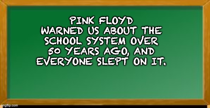 We don't need no... | PINK FLOYD WARNED US ABOUT THE SCHOOL SYSTEM OVER 50 YEARS AGO, AND EVERYONE SLEPT ON IT. | image tagged in old school chalk board | made w/ Imgflip meme maker