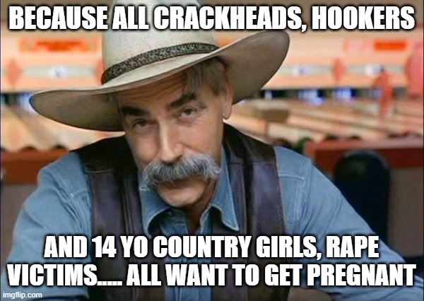 Sam Elliott special kind of stupid | BECAUSE ALL CRACKHEADS, HOOKERS AND 14 YO COUNTRY GIRLS, RAPE VICTIMS..... ALL WANT TO GET PREGNANT | image tagged in sam elliott special kind of stupid | made w/ Imgflip meme maker