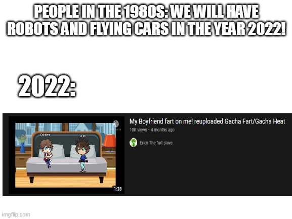 who creates youtube videos like this!? | PEOPLE IN THE 1980S: WE WILL HAVE ROBOTS AND FLYING CARS IN THE YEAR 2022! 2022: | image tagged in blank white template | made w/ Imgflip meme maker