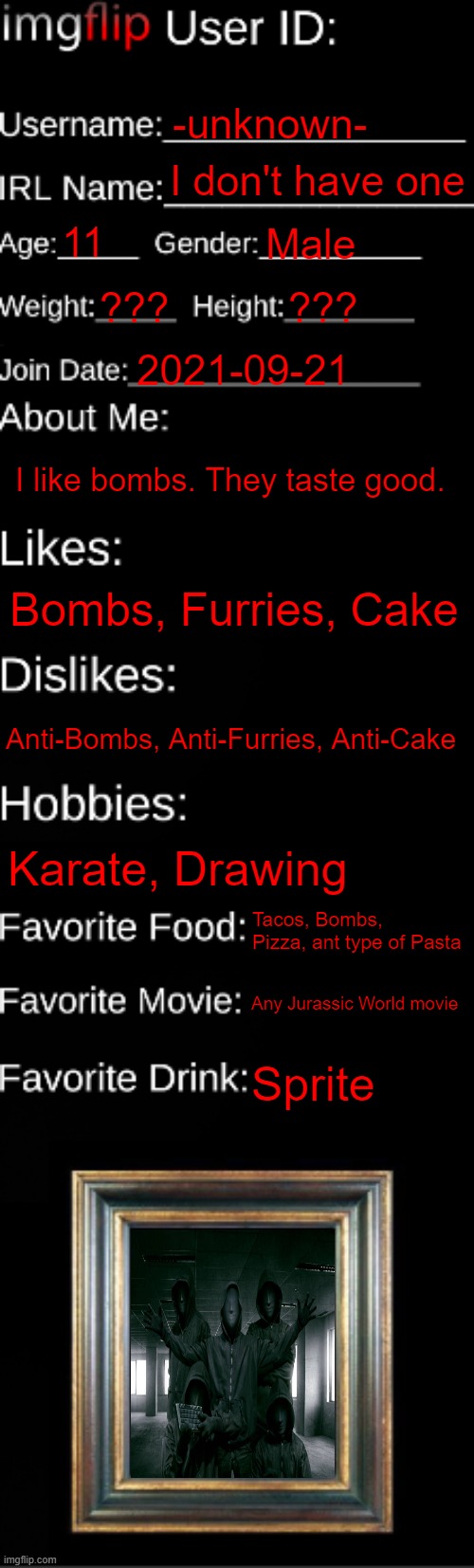 meh |  -unknown-; I don't have one; 11; Male; ??? ??? 2021-09-21; I like bombs. They taste good. Bombs, Furries, Cake; Anti-Bombs, Anti-Furries, Anti-Cake; Karate, Drawing; Tacos, Bombs, Pizza, ant type of Pasta; Any Jurassic World movie; Sprite | image tagged in imgflip id card | made w/ Imgflip meme maker