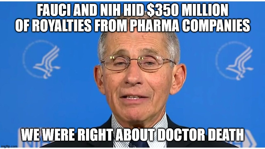 We were right about the quack... | FAUCI AND NIH HID $350 MILLION OF ROYALTIES FROM PHARMA COMPANIES; WE WERE RIGHT ABOUT DOCTOR DEATH | image tagged in corrupt,dr fauci | made w/ Imgflip meme maker