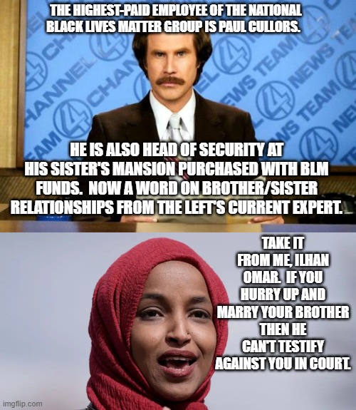 Leftist relations among the corrupt and powerful can get REALLY . . . complicated. | THE HIGHEST-PAID EMPLOYEE OF THE NATIONAL BLACK LIVES MATTER GROUP IS PAUL CULLORS. HE IS ALSO HEAD OF SECURITY AT HIS SISTER'S MANSION PURCHASED WITH BLM FUNDS.  NOW A WORD ON BROTHER/SISTER RELATIONSHIPS FROM THE LEFT'S CURRENT EXPERT. TAKE IT FROM ME, ILHAN OMAR.  IF YOU HURRY UP AND MARRY YOUR BROTHER THEN HE CAN'T TESTIFY AGAINST YOU IN COURT. | image tagged in blm corruption | made w/ Imgflip meme maker
