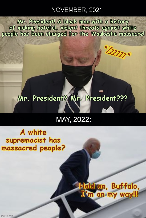 All lives matter, but in Joe Biden's world the only racists and terrorists are the white ones |  NOVEMBER, 2021:; Mr. President! A black man with a history of making hateful, violent threats against white people has been charged for the Waukesha massacre! *Zzzzzz*; Mr. President? Mr. President??? MAY, 2022:; A white supremacist has massacred people? Hold on, Buffalo, I'm on my way!!! | image tagged in waukesha massacre,buffalo massacre,racist joe biden,hypocrisy,all lives matter,biden indifference | made w/ Imgflip meme maker