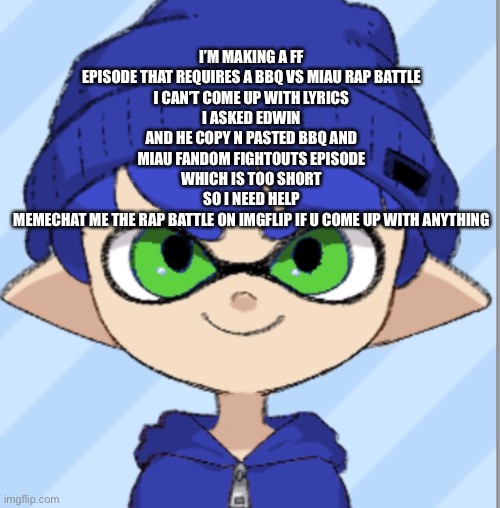Help me | I’M MAKING A FF EPISODE THAT REQUIRES A BBQ VS MIAU RAP BATTLE
I CAN’T COME UP WITH LYRICS
I ASKED EDWIN AND HE COPY N PASTED BBQ AND MIAU FANDOM FIGHTOUTS EPISODE WHICH IS TOO SHORT
SO I NEED HELP
MEMECHAT ME THE RAP BATTLE ON IMGFLIP IF U COME UP WITH ANYTHING | made w/ Imgflip meme maker