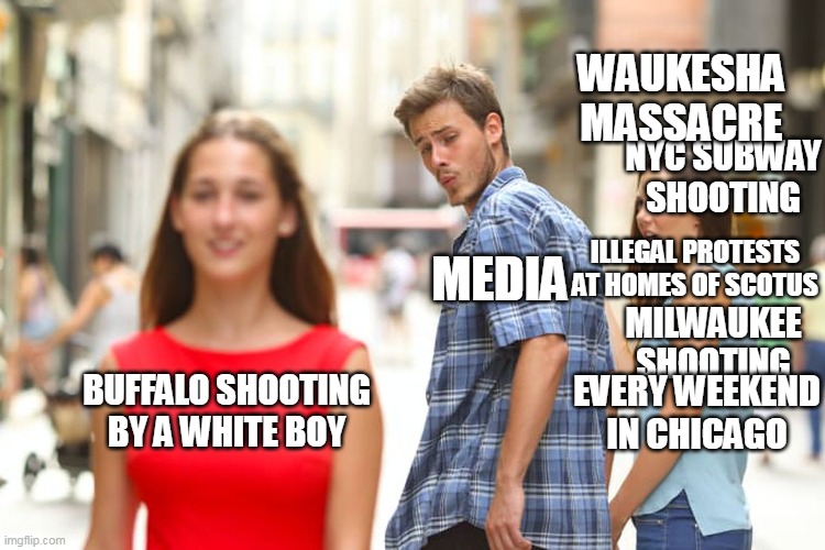 The Main Stream Media is worse than a joke. |  WAUKESHA MASSACRE; NYC SUBWAY SHOOTING; ILLEGAL PROTESTS AT HOMES OF SCOTUS; MEDIA; MILWAUKEE SHOOTING; BUFFALO SHOOTING BY A WHITE BOY; EVERY WEEKEND IN CHICAGO | image tagged in distracted boyfriend,fake news,white privilege,gun rights,criminal minds | made w/ Imgflip meme maker