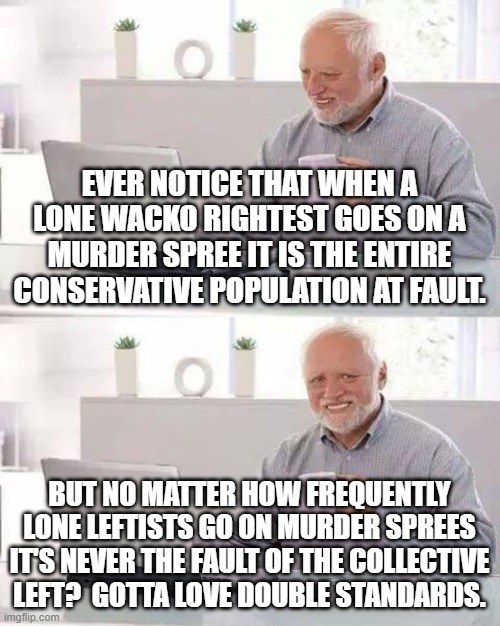 If not for double-standards leftist would have no standards at all. | EVER NOTICE THAT WHEN A LONE WACKO RIGHTEST GOES ON A MURDER SPREE IT IS THE ENTIRE CONSERVATIVE POPULATION AT FAULT. BUT NO MATTER HOW FREQUENTLY LONE LEFTISTS GO ON MURDER SPREES IT'S NEVER THE FAULT OF THE COLLECTIVE LEFT?  GOTTA LOVE DOUBLE STANDARDS. | image tagged in hide the pain harold | made w/ Imgflip meme maker