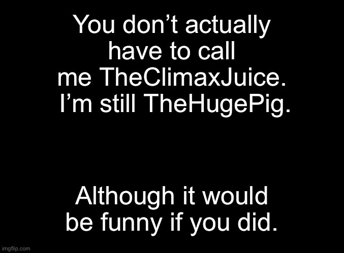 blank black | You don’t actually have to call me TheClimaxJuice.  I’m still TheHugePig. Although it would be funny if you did. | image tagged in blank black | made w/ Imgflip meme maker