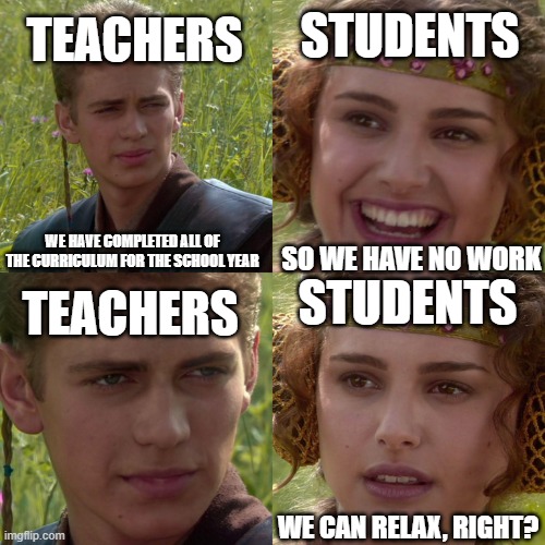 the end of the school year | STUDENTS; TEACHERS; WE HAVE COMPLETED ALL OF THE CURRICULUM FOR THE SCHOOL YEAR; SO WE HAVE NO WORK; STUDENTS; TEACHERS; WE CAN RELAX, RIGHT? | image tagged in anakin padme 4 panel,school,memes,funny | made w/ Imgflip meme maker