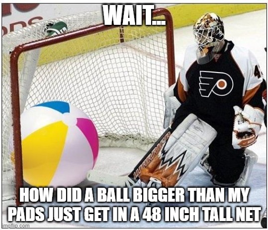 Hockey goalie beachball | WAIT... HOW DID A BALL BIGGER THAN MY PADS JUST GET IN A 48 INCH TALL NET | image tagged in hockey goalie beachball | made w/ Imgflip meme maker