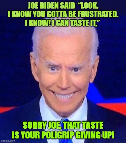 Joe Biden | JOE BIDEN SAID  “LOOK, I KNOW YOU GOTTA BE FRUSTRATED. I KNOW! I CAN TASTE IT,”; SORRY JOE, THAT TASTE IS YOUR POLIGRIP GIVING UP! | image tagged in creepy smiling joe biden,democrats,pandemic,funny memes,news,sexy man | made w/ Imgflip meme maker