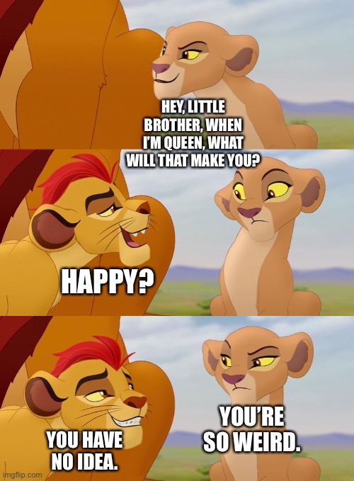 Kion and Kiara give a little reference between Simba and Scar in “The Lion Guard: Return of the Roar” |  HEY, LITTLE BROTHER, WHEN I’M QUEEN, WHAT WILL THAT MAKE YOU? HAPPY? YOU’RE SO WEIRD. YOU HAVE NO IDEA. | image tagged in the lion king,the lion guard,funny memes | made w/ Imgflip meme maker
