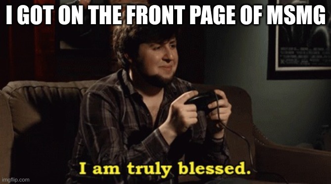 JonTron I am truly blessed | I GOT ON THE FRONT PAGE OF MSMG | image tagged in jontron i am truly blessed | made w/ Imgflip meme maker