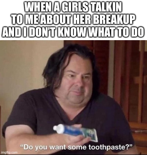 Do you want some toothpaste | WHEN A GIRLS TALKIN TO ME ABOUT HER BREAKUP AND I DON’T KNOW WHAT TO DO | image tagged in do you want some toothpaste | made w/ Imgflip meme maker