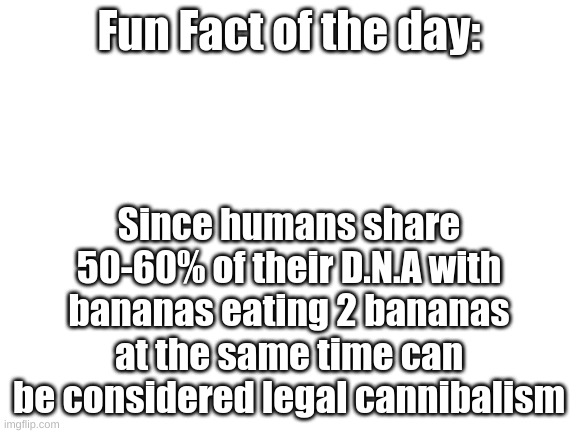Blank White Template | Fun Fact of the day:; Since humans share 50-60% of their D.N.A with bananas eating 2 bananas at the same time can be considered legal cannibalism | image tagged in blank white template,fun fact of the day | made w/ Imgflip meme maker