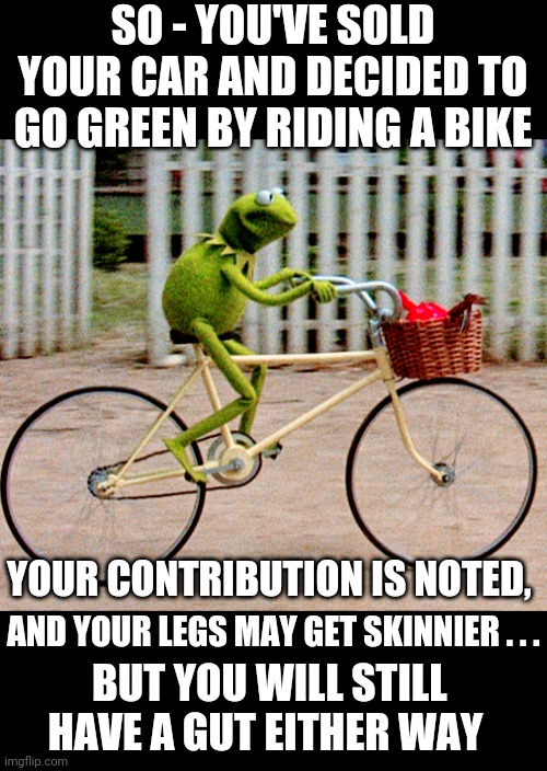 Green New Deal |  SO - YOU'VE SOLD YOUR CAR AND DECIDED TO GO GREEN BY RIDING A BIKE; YOUR CONTRIBUTION IS NOTED, AND YOUR LEGS MAY GET SKINNIER . . . BUT YOU WILL STILL HAVE A GUT EITHER WAY | image tagged in aoc,bernie sanders,squad,liberals,democrats,john kerry | made w/ Imgflip meme maker