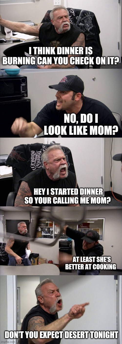 American Chopper Argument | I THINK DINNER IS BURNING CAN YOU CHECK ON IT? NO, DO I LOOK LIKE MOM? HEY I STARTED DINNER SO YOUR CALLING ME MOM? AT LEAST SHE'S BETTER AT COOKING; DON'T YOU EXPECT DESERT TONIGHT | image tagged in memes,american chopper argument | made w/ Imgflip meme maker