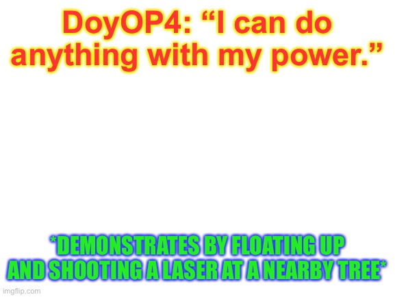 Blank White Template | DoyOP4: “I can do anything with my power.”; *DEMONSTRATES BY FLOATING UP AND SHOOTING A LASER AT A NEARBY TREE* | image tagged in blank white template | made w/ Imgflip meme maker