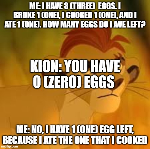 He's so stupid | ME: I HAVE 3 (THREE)  EGGS. I BROKE 1 (ONE), I COOKED 1 (ONE), AND I ATE 1 (ONE). HOW MANY EGGS DO I AVE LEFT? KION: YOU HAVE 0 (ZERO) EGGS; ME: NO, I HAVE 1 (ONE) EGG LEFT, BECAUSE I ATE THE ONE THAT I COOKED | image tagged in kion crybaby,memes,president_joe_biden | made w/ Imgflip meme maker