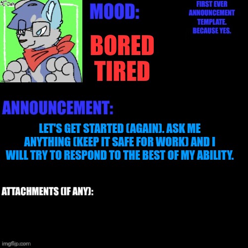 I'm a bit bored, plus you all need to know me better | BORED
TIRED; LET'S GET STARTED (AGAIN). ASK ME ANYTHING (KEEP IT SAFE FOR WORK) AND I WILL TRY TO RESPOND TO THE BEST OF MY ABILITY. | made w/ Imgflip meme maker