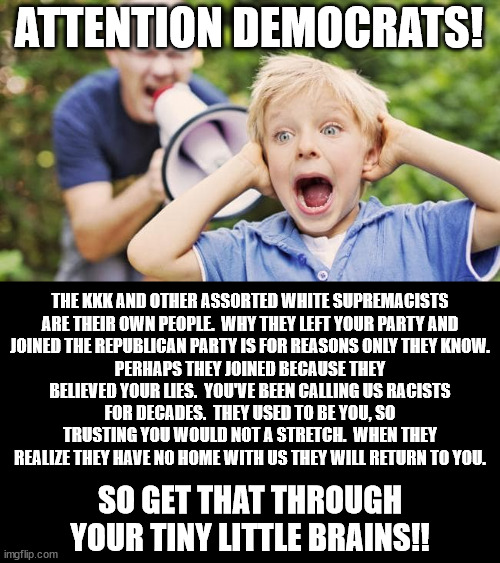 The most racist president we've had in a long time is occupying the White House right now. | ATTENTION DEMOCRATS! THE KKK AND OTHER ASSORTED WHITE SUPREMACISTS ARE THEIR OWN PEOPLE.  WHY THEY LEFT YOUR PARTY AND JOINED THE REPUBLICAN PARTY IS FOR REASONS ONLY THEY KNOW. PERHAPS THEY JOINED BECAUSE THEY BELIEVED YOUR LIES.  YOU'VE BEEN CALLING US RACISTS FOR DECADES.  THEY USED TO BE YOU, SO TRUSTING YOU WOULD NOT A STRETCH.  WHEN THEY REALIZE THEY HAVE NO HOME WITH US THEY WILL RETURN TO YOU. SO GET THAT THROUGH YOUR TINY LITTLE BRAINS!! | image tagged in white supremacists,have more in common,with the left,than the right | made w/ Imgflip meme maker