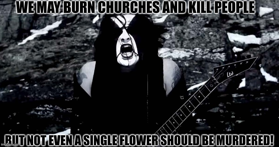 Black Metal | WE MAY BURN CHURCHES AND KILL PEOPLE BUT NOT EVEN A SINGLE FLOWER SHOULD BE MURDERED! | image tagged in black metal | made w/ Imgflip meme maker