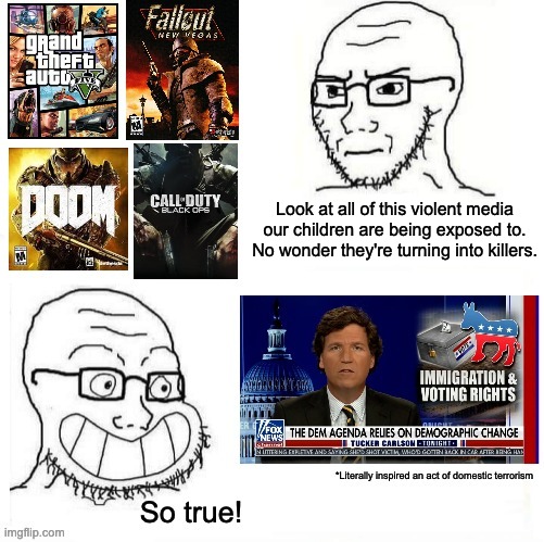 If we're gonna be censoring "violent media", let's start with Tucker Carlson. |  Look at all of this violent media our children are being exposed to. No wonder they're turning into killers. | image tagged in video games,censorship,tucker carlson,fox news,racism,so true | made w/ Imgflip meme maker