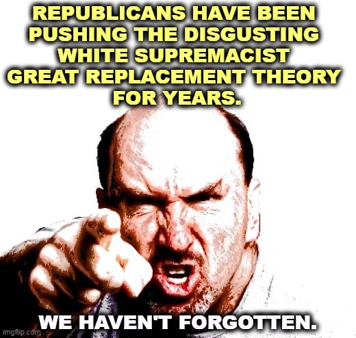 REPUBLICANS HAVE BEEN 
PUSHING THE DISGUSTING 
WHITE SUPREMACIST 
GREAT REPLACEMENT THEORY 
FOR YEARS. WE HAVEN'T FORGOTTEN. | image tagged in republicans,disgusting,white supremacists | made w/ Imgflip meme maker