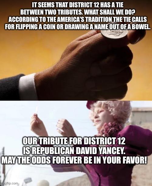American tie breaker | IT SEEMS THAT DISTRICT 12 HAS A TIE BETWEEN TWO TRIBUTES. WHAT SHALL WE DO?
ACCORDING TO THE AMERICA’S TRADITION THE TIE CALLS FOR FLIPPING A COIN OR DRAWING A NAME OUT OF A BOWEL. OUR TRIBUTE FOR DISTRICT 12 IS REPUBLICAN DAVID YANCEY. MAY THE ODDS FOREVER BE IN YOUR FAVOR! | image tagged in coin flip | made w/ Imgflip meme maker