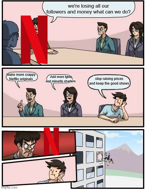 Boardroom Meeting Suggestion |  we're losing all our followers and money what can we do? Make more crappy Netflix originals; Add more lgbtq and minority charters; stop raising prices and keep the good shows | image tagged in memes,boardroom meeting suggestion | made w/ Imgflip meme maker