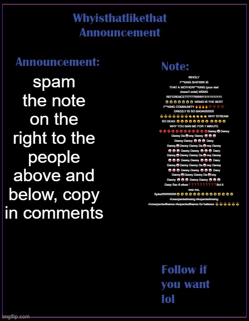 whyisthatlikethat announcement template | spam the note on the right to the people above and below, copy in comments; ‼️‼️HOLY F**KING SHIT‼️‼️‼️‼️ IS THAT A MOTHERF**KING (your dad doesn’t exist) MSMG REFERENCE??????!!!!!!!!!!11!1!1!1!1!1!1! 😱😱😱😱😱😱😱 MSMG IS THE BEST F**KING COMMUNITY 🔥🔥🔥🔥💯💯💯💯 DRIZZLY IS SO BADASSSSS 😎😎😎😎😎😎😎👊👊👊👊👊 WHY STREAM SO DEAD 😩😩😩😩😩😩😩😩 😩😩😩😩 WHY YOU BAN ME FOR 1 MINUTE 🤬😡🤬😡🤬😡🤬🤬😡🤬🤬😡Danny🤡Danny Danny Da🤡nny Danny 🤡🤡🤡 Danny Danny 🤡🤡🤡 Dany Danny🤡Danny Danny Da🤡nny Danny 🤡🤡🤡 Danny Danny 🤡🤡🤡 Dany Danny🤡Danny Danny Da🤡nny Danny 🤡🤡🤡 Danny Danny 🤡🤡🤡 Dany Danny🤡Danny Danny Da🤡nny Danny 🤡🤡🤡 Danny Danny 🤡🤡🤡 Dany Danny🤡Danny Danny Da🤡nny Danny 🤡🤡🤡 Danny Danny 🤡🤡🤡 Dany Sec 6 when❓❓❓❓❓❓❓❓❓❓But it was me, Spire‼️‼️‼️‼️‼️‼️‼️‼️‼️‼️😂🤣😂🤣😂🤣😂😂😂🤣🤣🤣😂😂 r/unexpectedmsmg r/expectedmsmg r/unexpectedthanos r/expectedthanos for balance 😎😎😎😎😎😎 | image tagged in whyisthatlikethat announcement template | made w/ Imgflip meme maker
