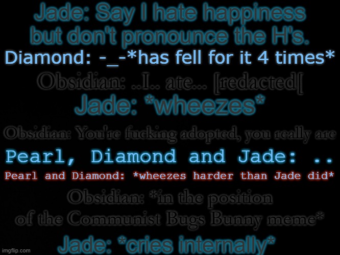 This takes place when they're teens or adults, so don't ask | Jade: Say I hate happiness but don't pronounce the H's. Diamond: -_-*has fell for it 4 times*; Obsidian: ..I.. ate... [redacted[; Jade: *wheezes*; Obsidian: You're fucking adopted, you really are; Pearl, Diamond and Jade: .. Pearl and Diamond: *wheezes harder than Jade did*; Obsidian: *in the position of the Communist Bugs Bunny meme*; Jade: *cries internally* | image tagged in blck | made w/ Imgflip meme maker