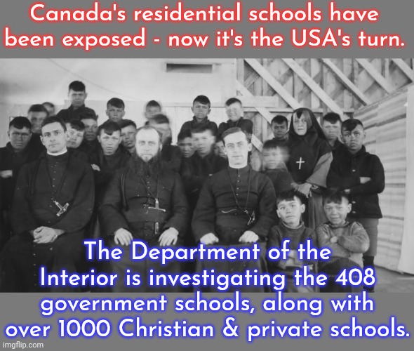 4 government schools still exist. | Canada's residential schools have been exposed - now it's the USA's turn. The Department of the Interior is investigating the 408 government schools, along with over 1000 Christian & private schools. | image tagged in canada's residential schools,brainwashed,genocide,scumbag america | made w/ Imgflip meme maker