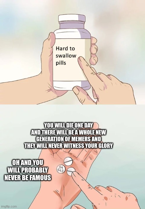 hard to swallow facts | YOU WILL DIE ONE DAY AND THERE WILL BE A WHOLE NEW GENERATION OF MEMERS AND THEY WILL NEVER WITNESS YOUR GLORY; OH AND YOU WILL PROBABLY NEVER BE FAMOUS | image tagged in memes,hard to swallow pills | made w/ Imgflip meme maker