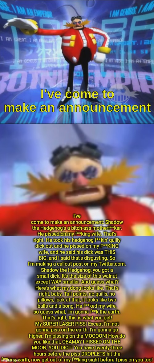 ive come to make an announcement (extended) ((kinda)) | I've come to make an announcement: Shadow the Hedgehog's a bitch-ass motherf**ker. He pissed on my f**king wife. That's right. He took his hedgehog f**kin' quilly dick out and he pissed on my F**KING wife, and he said his dick was THIS BIG, and I said that's disgusting. So I'm making a callout post on my Twitter.com. Shadow the Hedgehog, you got a small dick. It's the size of this walnut except WAY smaller. And guess what? Here's what my dong looks like. That's right, baby. Tall points, no quills, no pillows, look at that, it looks like two balls and a bong. He f**ked my wife, so guess what, I'm gonna f**k the earth. That's right, this is what you get! My SUPER LASER PISS! Except I'm not gonna piss on the earth. I'm gonna go higher. I'm pissing on the MOOOON! How do you like that, OBAMA? I PISSED ON THE MOON, YOU IDIOT! You have twenty-three hours before the piss DROPLETS hit the f**king earth, now get out of my f**king sight before I piss on you too! | image tagged in ive come to make an announcement extended kinda | made w/ Imgflip meme maker