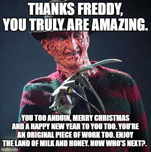 Freddy Krueger | THANKS FREDDY, YOU TRULY ARE AMAZING. YOU TOO ANDUIN, MERRY CHRISTMAS AND A HAPPY NEW YEAR TO YOU TOO. YOU'RE AN ORIGINAL PIECE OF WORK TOO. | image tagged in freddy krueger | made w/ Imgflip meme maker