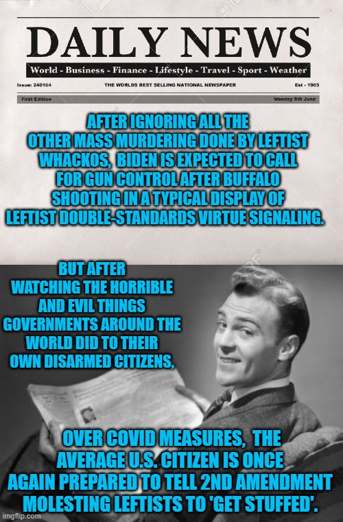 Australia and Communist China are wonderful examples of what happens to disarmed citizens. | AFTER IGNORING ALL THE OTHER MASS MURDERING DONE BY LEFTIST WHACKOS,  BIDEN IS EXPECTED TO CALL FOR GUN CONTROL AFTER BUFFALO SHOOTING IN A TYPICAL DISPLAY OF LEFTIST DOUBLE-STANDARDS VIRTUE SIGNALING. BUT AFTER WATCHING THE HORRIBLE AND EVIL THINGS GOVERNMENTS AROUND THE WORLD DID TO THEIR OWN DISARMED CITIZENS, OVER COVID MEASURES,  THE AVERAGE U.S. CITIZEN IS ONCE AGAIN PREPARED TO TELL 2ND AMENDMENT MOLESTING LEFTISTS TO 'GET STUFFED'. | image tagged in newspaper | made w/ Imgflip meme maker