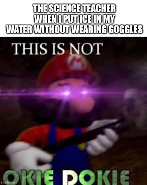 Rest in pieces |  THE SCIENCE TEACHER WHEN I PUT ICE IN MY WATER WITHOUT WEARING GOGGLES | image tagged in this is not okie dokie,funny,teacher,oh no | made w/ Imgflip meme maker