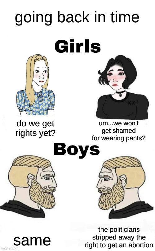 I guess we're back in the 1910's | going back in time; um...we won't get shamed for wearing pants? do we get rights yet? the politicians stripped away the right to get an abortion; same | image tagged in girls vs boys | made w/ Imgflip meme maker