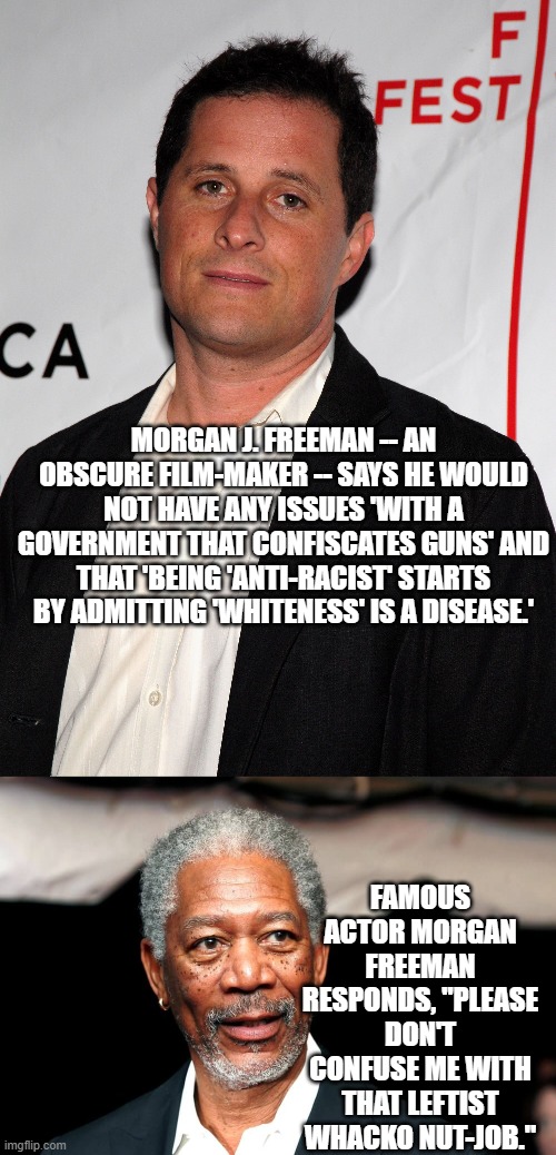 An increasingly typical radical leftist White-racist and gun confiscator. | MORGAN J. FREEMAN -- AN OBSCURE FILM-MAKER -- SAYS HE WOULD NOT HAVE ANY ISSUES 'WITH A GOVERNMENT THAT CONFISCATES GUNS' AND THAT 'BEING 'ANTI-RACIST' STARTS BY ADMITTING 'WHITENESS' IS A DISEASE.'; FAMOUS ACTOR MORGAN FREEMAN RESPONDS, "PLEASE DON'T CONFUSE ME WITH THAT LEFTIST WHACKO NUT-JOB." | image tagged in freeman versus freeman | made w/ Imgflip meme maker