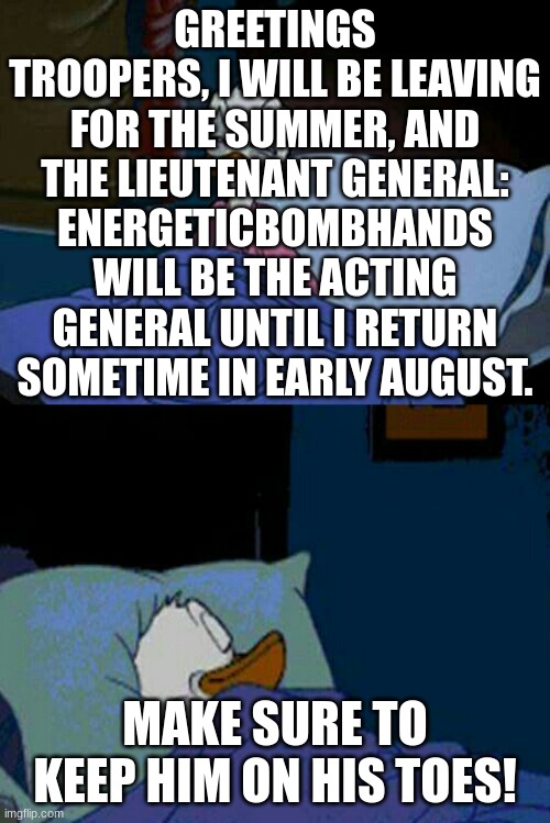 don't let him slack off | GREETINGS TROOPERS, I WILL BE LEAVING FOR THE SUMMER, AND THE LIEUTENANT GENERAL: ENERGETICBOMBHANDS WILL BE THE ACTING GENERAL UNTIL I RETURN SOMETIME IN EARLY AUGUST. MAKE SURE TO KEEP HIM ON HIS TOES! | image tagged in sleepy donald duck in bed | made w/ Imgflip meme maker